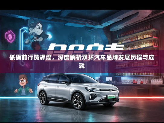 砥砺前行铸辉煌，深度解析双环汽车品牌发展历程与成就