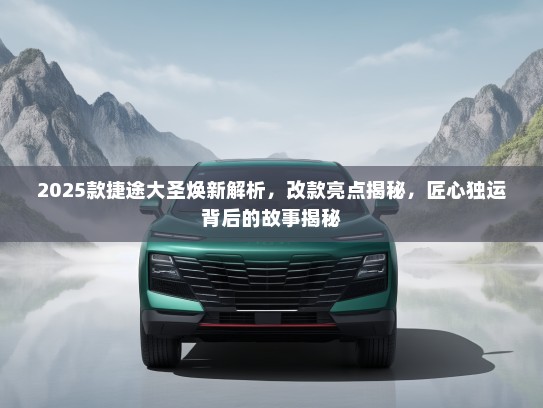 2025款捷途大圣焕新解析，改款亮点揭秘，匠心独运背后的故事揭秘