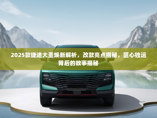 2025款捷途大圣焕新解析，改款亮点揭秘，匠心独运背后的故事揭秘