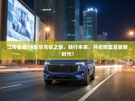 江铃全顺T8豪华驾驭之旅，畅行未来，开启辉煌驾驶新时代！