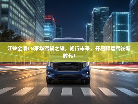 江铃全顺T8豪华驾驭之旅，畅行未来，开启辉煌驾驶新时代！