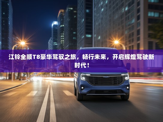 江铃全顺T8豪华驾驭之旅，畅行未来，开启辉煌驾驶新时代！