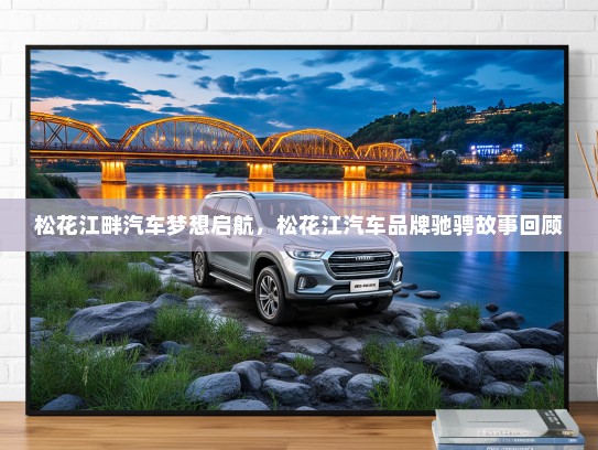 松花江畔汽车梦想启航，松花江汽车品牌驰骋故事回顾