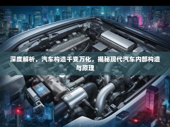 深度解析，汽车构造千变万化，揭秘现代汽车内部构造与原理