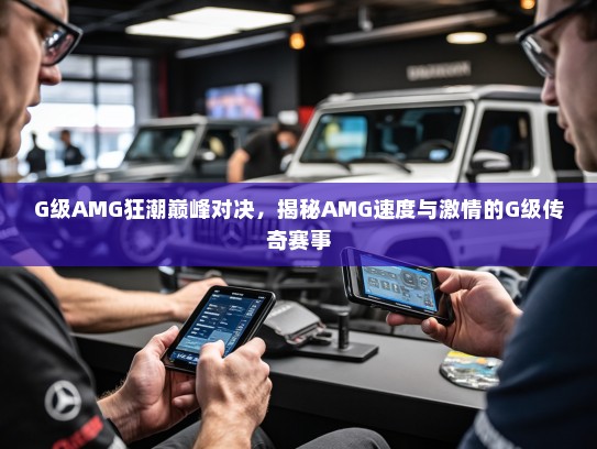 G级AMG狂潮巅峰对决，揭秘AMG速度与激情的G级传奇赛事