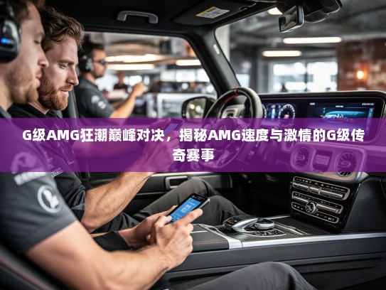 G级AMG狂潮巅峰对决，揭秘AMG速度与激情的G级传奇赛事