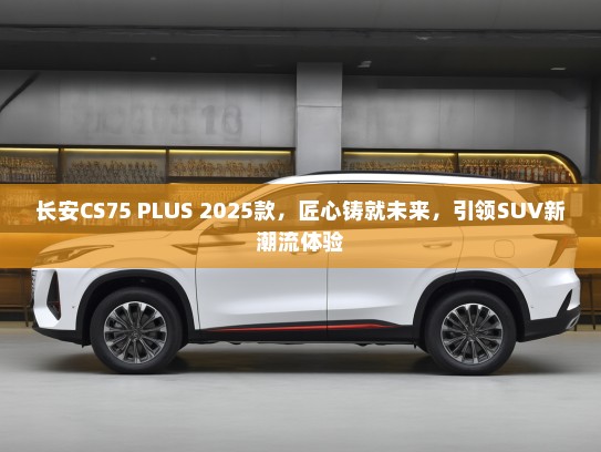 长安CS75 PLUS 2025款，匠心铸就未来，引领SUV新潮流体验