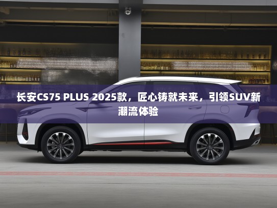 长安CS75 PLUS 2025款，匠心铸就未来，引领SUV新潮流体验