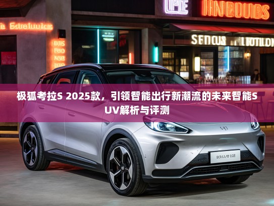极狐考拉S 2025款，引领智能出行新潮流的未来智能SUV解析与评测