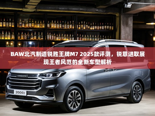 BAW北汽制造锐胜王牌M7 2025款评测，锐意进取展现王者风范的全新车型解析