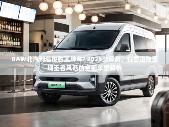 BAW北汽制造锐胜王牌M7 2025款评测，锐意进取展现王者风范的全新车型解析