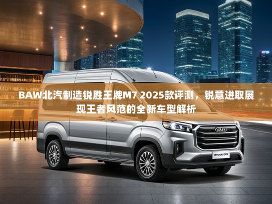 BAW北汽制造锐胜王牌M7 2025款评测，锐意进取展现王者风范的全新车型解析