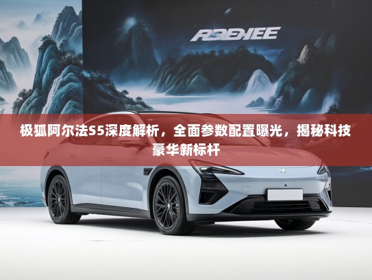 极狐阿尔法S5深度解析，全面参数配置曝光，揭秘科技豪华新标杆