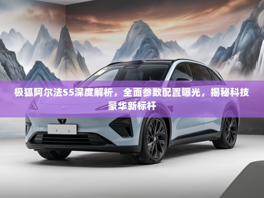 极狐阿尔法S5深度解析，全面参数配置曝光，揭秘科技豪华新标杆