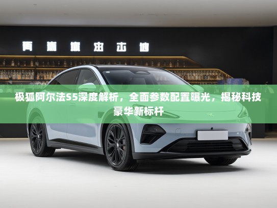 极狐阿尔法S5深度解析，全面参数配置曝光，揭秘科技豪华新标杆