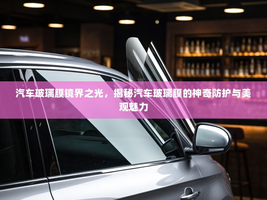 汽车玻璃膜镜界之光，揭秘汽车玻璃膜的神奇防护与美观魅力