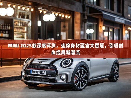 MINI 2025款深度评测，迷你身材蕴含大智慧，引领时尚经典新潮流