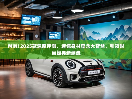 MINI 2025款深度评测，迷你身材蕴含大智慧，引领时尚经典新潮流