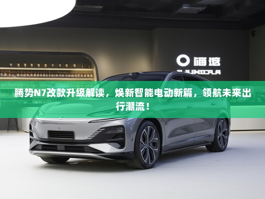 腾势N7改款升级解读，焕新智能电动新篇，领航未来出行潮流！