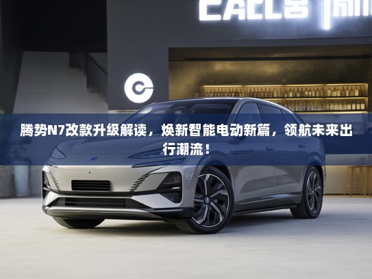 腾势N7改款升级解读，焕新智能电动新篇，领航未来出行潮流！