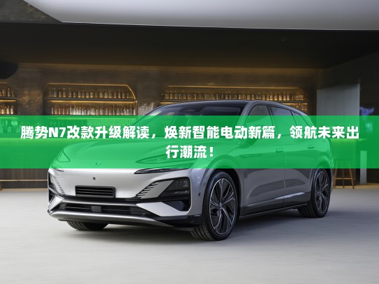 腾势N7改款升级解读，焕新智能电动新篇，领航未来出行潮流！