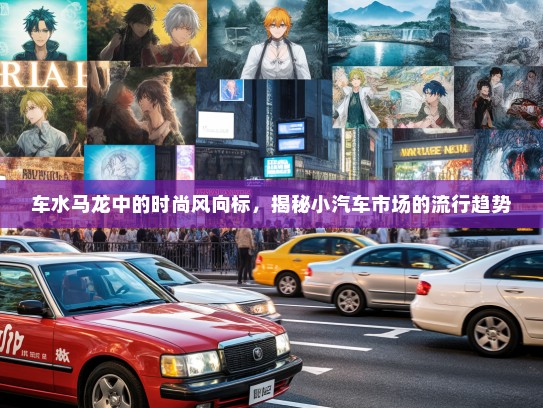 车水马龙中的时尚风向标，揭秘小汽车市场的流行趋势