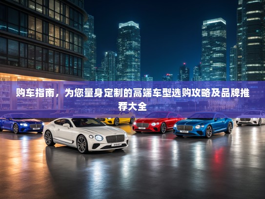 购车指南，为您量身定制的高端车型选购攻略及品牌推荐大全