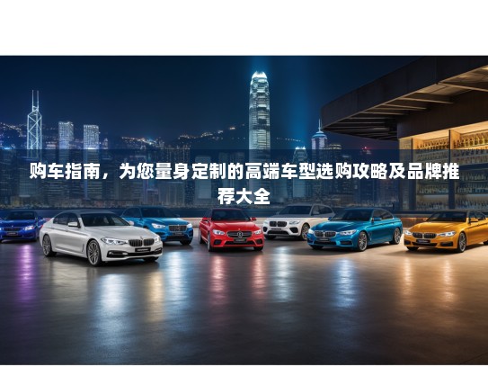 购车指南，为您量身定制的高端车型选购攻略及品牌推荐大全