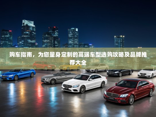 购车指南，为您量身定制的高端车型选购攻略及品牌推荐大全