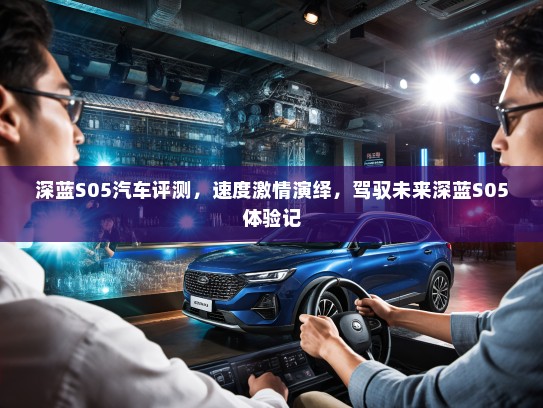 深蓝S05汽车评测，速度激情演绎，驾驭未来深蓝S05体验记