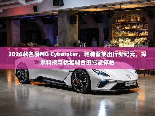 2026款名爵MG Cyberster，驰骋智能出行新纪元，探索科技与优雅融合的驾驶体验