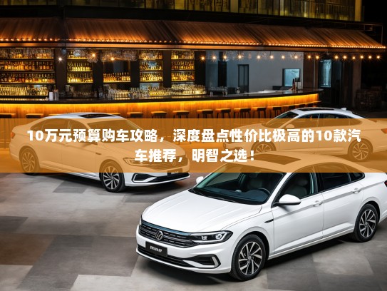 10万元预算购车攻略，深度盘点性价比极高的10款汽车推荐，明智之选！