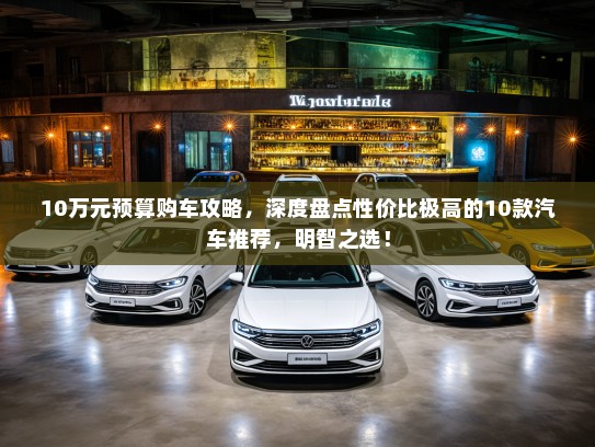 10万元预算购车攻略，深度盘点性价比极高的10款汽车推荐，明智之选！