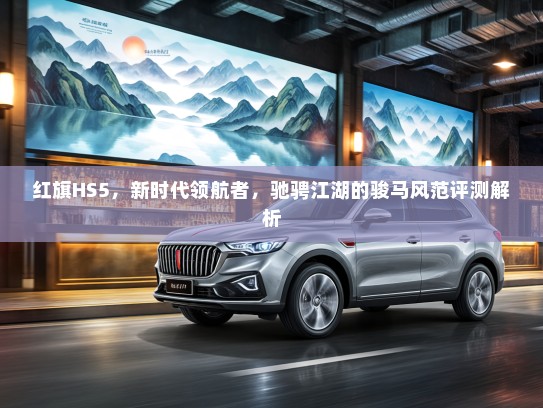 红旗HS5，新时代领航者，驰骋江湖的骏马风范评测解析