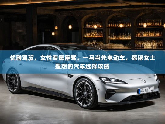 优雅驾驭，女性专属座驾，一马当先电动车，揭秘女士理想的汽车选择攻略