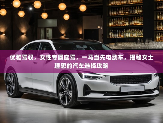 优雅驾驭，女性专属座驾，一马当先电动车，揭秘女士理想的汽车选择攻略