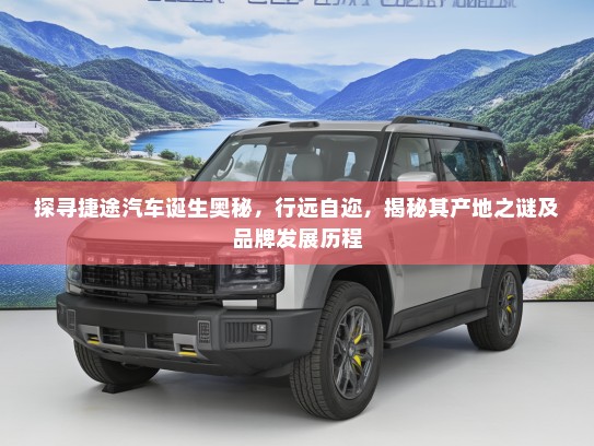 探寻捷途汽车诞生奥秘，行远自迩，揭秘其产地之谜及品牌发展历程
