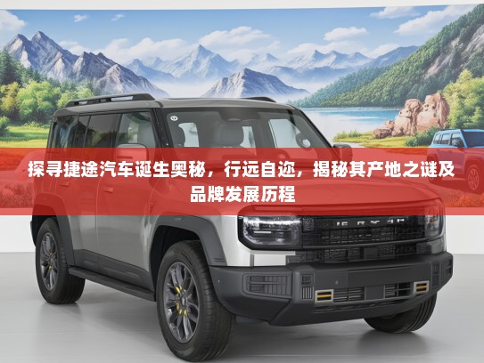 探寻捷途汽车诞生奥秘，行远自迩，揭秘其产地之谜及品牌发展历程