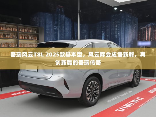 奇瑞风云T8L 2025款基本型，风云际会成语新解，再创新篇的奇瑞传奇