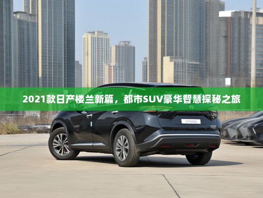 2021款日产楼兰新篇，都市SUV豪华智慧探秘之旅