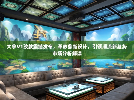 大拿V1改款震撼发布,革故鼎新设计,引领潮流新趋势市场分析解读 大拿V1改款震撼发布,革故鼎新设计,引领潮流新趋势市场分析解读