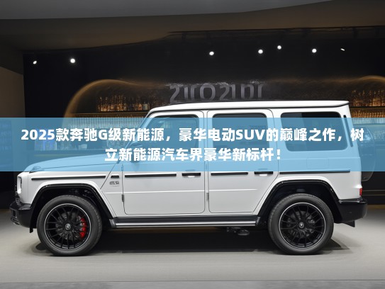 2025款奔驰G级新能源，豪华电动SUV的巅峰之作，树立新能源汽车界豪华新标杆！