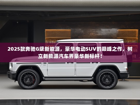 2025款奔驰G级新能源，豪华电动SUV的巅峰之作，树立新能源汽车界豪华新标杆！
