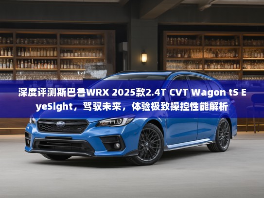 深度评测斯巴鲁WRX 2025款2.4T CVT Wagon tS EyeSight，驾驭未来，体验极致操控性能解析
