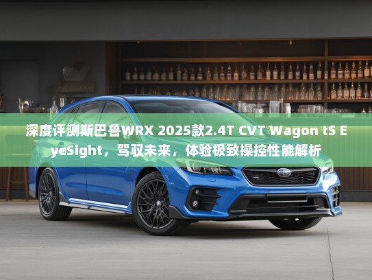 深度评测斯巴鲁WRX 2025款2.4T CVT Wagon tS EyeSight，驾驭未来，体验极致操控性能解析