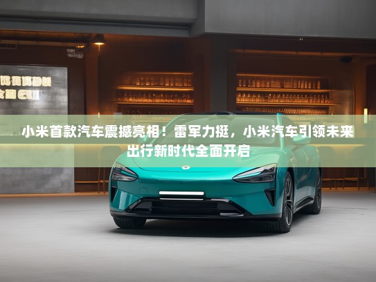 小米首款汽车震撼亮相！雷军力挺，小米汽车引领未来出行新时代全面开启