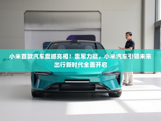 小米首款汽车震撼亮相！雷军力挺，小米汽车引领未来出行新时代全面开启