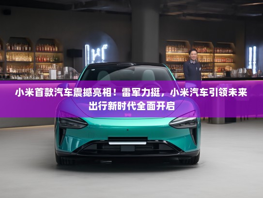 小米首款汽车震撼亮相！雷军力挺，小米汽车引领未来出行新时代全面开启