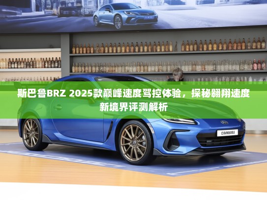 斯巴鲁BRZ 2025款巅峰速度驾控体验，探秘翱翔速度新境界评测解析