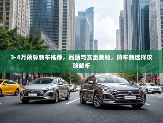 3-4万预算新车推荐，品质与实惠兼顾，购车新选择攻略解析